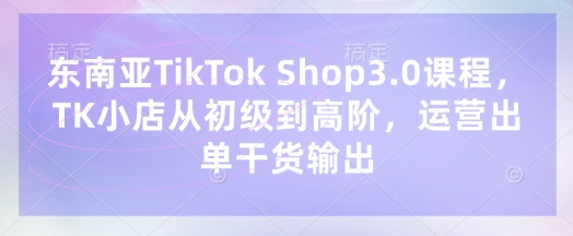 东南亚TikTok Shop3.0课程,TK小店从初级到高阶,运营出单干货输出-创业联盟