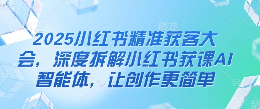 2025小红书精准获客大会,深度拆解小红书获课AI智能体,让创作更简单-创业联盟